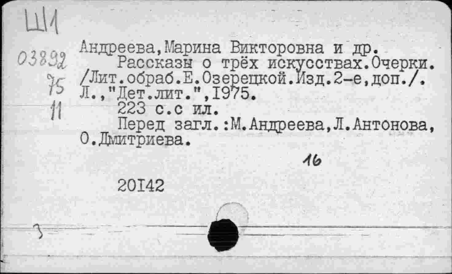 ﻿Андреева,Марина Викторовна и др.
Рассказы о трёх искусствах.Очерки.
"Рассказы о трёх искус_
V- /Лит. обраб. Е. Озерецкой. Из д. 2-е, доп'. /. /Ј Л.Дет.лит.",1975.
jl 223 с.с ил.
Перед загл.:М.Андреева,Л.Антонова, 0.Дмитриева.

20142